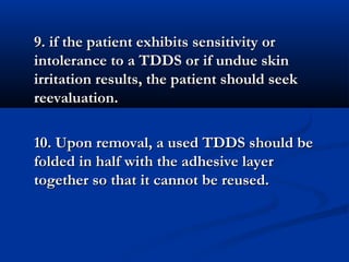 9. if the patient exhibits sensitivity or9. if the patient exhibits sensitivity or
intolerance to a TDDS or if undue skinintolerance to a TDDS or if undue skin
irritation results, the patient should seekirritation results, the patient should seek
reevaluation.reevaluation.
10. Upon removal, a used TDDS should be10. Upon removal, a used TDDS should be
folded in half with the adhesive layerfolded in half with the adhesive layer
together so that it cannot be reused.together so that it cannot be reused.
 