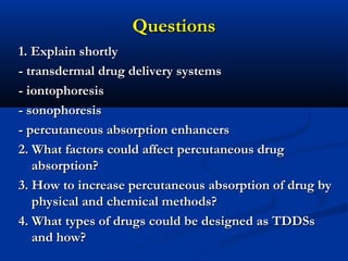 QuestionsQuestions
1. Explain shortly1. Explain shortly
- transdermal drug delivery systems- transdermal drug delivery systems
- iontophoresis- iontophoresis
- sonophoresis- sonophoresis
- percutaneous absorption enhancers- percutaneous absorption enhancers
2. What factors could affect percutaneous drug2. What factors could affect percutaneous drug
absorption?absorption?
3. How to increase percutaneous absorption of drug by3. How to increase percutaneous absorption of drug by
physical and chemical methods?physical and chemical methods?
4. What types of drugs could be designed as TDDSs4. What types of drugs could be designed as TDDSs
and how?and how?
 