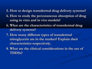 5. How to design transdermal drug delivery systems?5. How to design transdermal drug delivery systems?
6. How to study the percutaneous absorption of drug6. How to study the percutaneous absorption of drug
using in vitro and in vivo models?using in vitro and in vivo models?
6. What are the characteristics of transdermal drug6. What are the characteristics of transdermal drug
delivery systems?delivery systems?
7. How many different types of transdermal7. How many different types of transdermal
nitroglycerin are in the market? Explain theirnitroglycerin are in the market? Explain their
characteristics respectively.characteristics respectively.
8. What are the clinical considerations in the use of8. What are the clinical considerations in the use of
TDDSs?TDDSs?
 