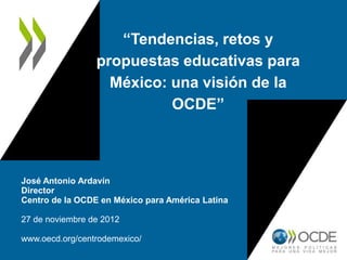 “Tendencias, retos y
                 propuestas educativas para
                   México: una visión de la
                           OCDE”



José Antonio Ardavín
Director
Centro de la OCDE en México para América Latina

27 de noviembre de 2012

www.oecd.org/centrodemexico/
 