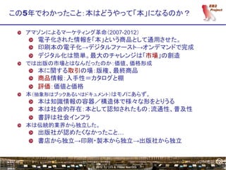 2
この5年でわかったこと：本はどうやって「本」になるのか？

  アマゾンによるマーケティング革命（2007-2012）
    電子化された情報を「本」という商品として通用させた。
    印刷本の電子化→デジタルファースト→オンデマンドで完成
    デジタル化は簡単。最大のチャレンジは「市場」の創造
  では出版の市場とはなんだったのか：価値、価格形成
    本に関する取引の場：版権、最終商品
    商品情報：入手性＝カタログと棚
    評価：価値と価格
  本（抽象形はブックあるいはドキュメント）はモノにあらず。
    本は知識情報の容器／構造体で様々な形をとりうる
    本は社会的存在：本として認知されたもの；流通性、普及性
    書評は社会インフラ
  本は伝統的業界から独立した。
    出版社が認めたくなかったこと…
    書店から独立→印刷・製本から独立→出版社から独立


                                                 2
                 © 2012 by OTI & Hiroki Kamata
 