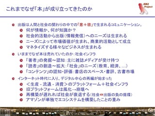 4
これまでなぜ「本」が成り立ってきたのか

  出版は人間と社会の関わりの中での「意＋欲」で生まれるコミュニケーション。
    何が情報か、何が知識か？
    社会的活動から出版（情報発信）へのニーズは生まれる
    ニーズによって市場価値が生まれ、商業的活動として成立
    マネタイズする様々なビジネスが生まれる
  いままでなぜ本は売れていたのか：社会インフラ
    「著者」の発掘～認知：主に雑誌メディアが受け持つ
    「読者」の創造～拡大：「社会」のニーズ（教育、経済、…）
    「コンテンツ」の認知・評価：書店のスペース・書評、古書市場
  インターネット時代に入り、デジタル中心の再編が始まった
    ＜生産 - 流通 - 消費＞のプラットフォーム＋社会インフラ
    旧プラットフォームは風化→崩壊へ
    再構築が遅れれば社会が衰退する（社会⇔出版の負の循環）
    アマゾンが単独でエコシステムを構築したことの重み

                                               4
               © 2012 by OTI & Hiroki Kamata
 