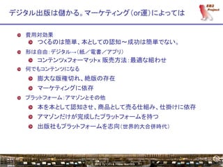 5
デジタル出版は儲かる。マーケティング（or運）によっては

  費用対効果
    つくるのは簡単、本としての認知～成功は簡単でない。
  形は自由：デジタル→（紙／電書／アプリ）
    コンテンツｘフォーマットｘ 販売方法：最適な組わせ
  何でもコンテンツになる
    膨大な版権切れ、絶版の存在
    マーケティングに依存
  プラットフォーム：アマゾンとその他
    本を本として認知させ、商品として売る仕組み、仕掛けに依存
    アマゾンだけが完成したプラットフォームを持つ
    出版社もプラットフォームを志向（世界的大合併時代）




                                                5
                © 2012 by OTI & Hiroki Kamata
 