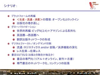 6
シナリオ：

  プラットフォームの再編
    ＜生産 - 流通 - 消費＞の環境：オープン化とロックイン
    出版社の巻き返し↓
  グローバライゼーション
    世界的再編：ビッグN(≧4)＋アマゾンによる系列化
    英語圏→西語圏へ
    翻訳出版ネットワークの形成
  デジタルファースト／オンデマンド印刷
    流通：ロジスティクス and/or 金融／決済機能の深化
    レス在庫→在庫レス
  書店はどうなる（出版との融合か独立か）
    書店の専門化（リアル＋オンライン、新刊＋古書）
    専門書店のネットワーク化、コンテンツの拡張

                                                6
                © 2012 by OTI & Hiroki Kamata
 