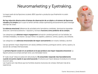 Neuromarketing y Eyetraking.
La mayor parte de las ﬁjaciones oculares (80%) apuntan a productos que ﬁnalmente no serán
comprados.

No hay relacción directa entre el tiempo de observación de un objeto o el número de ﬁjaciones
visuales y la compra (por lo que no tienen sentido utilizar eyetracking exclusivamente para investigar
este tipo de cosas).

La valencia emocional (diferencia de actividad entre hemisferios cerebrales: dominancia izquierda=
atracción; dominancia derecha = repulsión y rechazo) funciona como predictor de la compra.

Las categorías que obtienen mayor engagement (activación cerebral general) son las bebidas, las
comidas enlatadas y los dulces. Las que menor, los papeles y plásticos, carnes y queso y las verduras.

Las categorías con valencias emocionales de mayor acercamiento son snacks, bebidas y alcohol.

Las que generan mayor alejamiento son salud y belleza (cremas y potingues varios), carne y queso y la
sección de comidas internacionales.

La primera ﬁjación ocular en un producto es la que produce una mayor respuesta emocional. La
ﬁjación previa a la compra siempre tiene una intensidad menor.

El “ruido visual” reduce la selección del producto. El consumidor responde más favorablemente
cuando encuentra rápido lo que está buscando. El esfuerzo por hacer destacar el producto en el lineal
no es en vano.
Las mujeres son más felices que los hombres durante el proceso de compra. Disfrutan más de la
experiencia



                                                                                     Fuente: Neuromarca y Sands Research
 