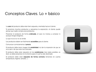 Conceptos Claves. Lo + básico


La cara del producto debe estar bien expuesta, orientada hacia el cliente.
Sí ponemos muchos productos y saturamos la exposición, el cliente puede
pensar que nadie compra esos productos.
Presentar el producto de forma ordenada, el caos no motiva a comprar ni
aunque tengas Diógenes.
Lo que no se ve, no se vende.
Los productos deben ser fácilmente accesibles para el cliente.
Comunicar correctamente el precio.

El producto debe tener imagen de estabilidad, no dar la impresión de que se
va a caer o de que está mal colocado.
El producto debe estar expuesto en las condiciones más reales posibles, es
decir, se debe presentar en el entorno para el cual ha sido destinado.
El producto debe estar expuesto de forma correcta (teniendo en cuenta
temperatura, higiene, tamaño…).
 