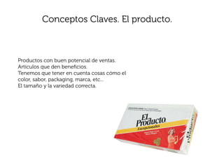 Conceptos Claves. El producto.



Productos con buen potencial de ventas.
Artículos que den beneﬁcios.
Tenemos que tener en cuenta cosas cómo el
color, sabor, packaging, marca, etc...
El tamaño y la variedad correcta.
 