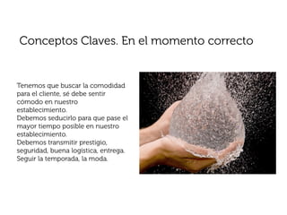 Conceptos Claves. En el momento correcto


Tenemos que buscar la comodidad
para el cliente, sé debe sentir
cómodo en nuestro
establecimiento.
Debemos seducirlo para que pase el
mayor tiempo posible en nuestro
establecimiento.
Debemos transmitir prestigio,
seguridad, buena logística, entrega.
Seguir la temporada, la moda.
 