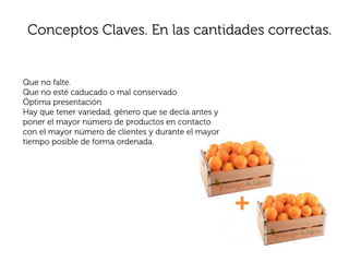 Conceptos Claves. En las cantidades correctas.


Que no falte.
Que no esté caducado o mal conservado
Óptima presentación
Hay que tener variedad, género que se decía antes y
poner el mayor número de productos en contacto
con el mayor número de clientes y durante el mayor
tiempo posible de forma ordenada.
 