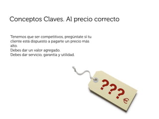 Conceptos Claves. Al precio correcto

Tenemos que ser competitivos, pregúntate sí tu
cliente está dispuesto a pagarte un precio más
alto.
Debes dar un valor agregado.
Debes dar servicio, garantía y utilidad.
 