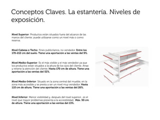 Conceptos Claves. La estantería. Niveles de
exposición.

Nivel Superior: Productos están situados fuera del alcance de las
manos del cliente; puede utilizarse como un nivel más o como
reserva.


Nivel Cabeza o Techo: Fines publicitarios, no vendedor. Entre los
170-210 cm del suelo. Tiene una aportación a las ventas del 9%.


Nivel Medio-Superior: Es el más visible y el más vendedor ya que
los productos están situados a la altura de los ojos del cliente. Atrae
y retiene la atención del cliente. Hasta 170 cm de altura. Tiene una
aportación a las ventas del 52%.


Nivel Medio-Inferior: Situado en la zona central del mueble, en la
zona más accesible y se presta a ser un nivel muy vendedor. Hasta
110 cm de altura. Tiene una aportación a las ventas del 26%.


Nivel Inferior: Menor visibilidad y, después del nivel superior , es el
nivel que mayor problemas presenta a la accesibilidad. Máx. 50 cm
de altura. Tiene una aportación a las ventas del 13%.
 