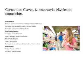 Conceptos Claves. La estantería. Niveles de
exposición.

Nivel Superior:
Produce la sensación de más cantidad y diversidad del surtido.
Permite la reserva de los productos de más rotación.
No facilita la accesibilidad del producto.
Nivel Medio-Superior:
“Atrapa” la mirada del cliente.

Atrae y retiene la atención del cliente.
Nivel Medio-Inferior:
Ofrece el producto.
Permite al consumidor acceder cómodamente al producto.
Nivel Inferior:
No beneﬁcia la visibilidad.
No facilita la accesibilidad.
 