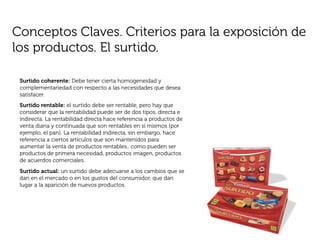 Conceptos Claves. Criterios para la exposición de
los productos. El surtido.

 Surtido coherente: Debe tener cierta homogeneidad y
 complementariedad con respecto a las necesidades que desea
 satisfacer.
 Surtido rentable: el surtido debe ser rentable, pero hay que
 considerar que la rentabilidad puede ser de dos tipos, directa e
 indirecta. La rentabilidad directa hace referencia a productos de
 venta diaria y continuada que son rentables en sí mismos (por
 ejemplo, el pan). La rentabilidad indirecta, sin embargo, hace
 referencia a ciertos artículos que son mantenidos para
 aumentar la venta de productos rentables., como pueden ser
 productos de primera necesidad, productos imagen, productos
 de acuerdos comerciales.
 Surtido actual: un surtido debe adecuarse a los cambios que se
 dan en el mercado o en los gustos del consumidor, que dan
 lugar a la aparición de nuevos productos.
 