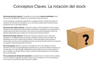 Conceptos Claves. La rotación del stock

Secciones de alta rotación: Localizarse en las zonas menos transitadas (zona
fría), con la ﬁnalidad de conducir al consumidor hacia esta zona.
En las medianas y pequeñas superﬁcies, se puede utilizar el pasillo principal. El
visitante va en busca de la salida y, en su recorrido, puede que encuentre otros
productos que no pensaba adquirir.
Secciones de media rotación: Ubicación sujeta a una localización entre la baja
rotación (zona caliente) y la alta rotación (zona fría). En general, el consumidor no
suele buscar este tipo de artículos, sino que los encuentra expuestos sobre los
pasillos adyacentes que conducen a las secciones de alta rotación.
Secciones de baja rotación: Debemos mostrar los productos en sitios que
aseguren su visibilidad para que puedan vendidos. Estas secciones deben ser
expuestas en la zona caliente de la tienda. Se trata de darles zonas donde el
consumidor circula con naturalidad hacia las secciones de alta rotación a través de
los pasillos más transitados del comercio.
En el mostrador debemos colocar los productos con más margen y menos
rotación cerca de la caja registradora puesto que es una zona caliente natural y en
las esquinas o lo más alejado posible de la caja, productos de mucha rotación y
poco margen, es donde menos se ﬁja el cliente y estos productos son buscados
por el consumidor.
En los estantes de detrás del mostrador se situarán en los niveles menos visibles
y en los extremos aquellos productos que más se venden y en los más visibles y
en el centro los productos que menos se venden.
 