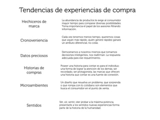 Tendencias de experiencias de compra
                    La abundancia de productos le exige al consumidor
Hechiceros de       mayor tiempo para comparar diversas posibilidades.
   marca            Toma importancia el papel de los asesores ﬁltrando
                    información.


                    Cada vez tenemos menos tiempo, queremos cosas
Cronoveniencia      que vayan más rápido, quién genere rápidez ganará
                    un atributo diferencial, no colas.


                    Demostrarnos a nosotros mismos que tomamos
Datos preciosos     decisiones inteligentes, nos reaﬁrman. La respuesta
                    adecuada para ese requerimiento.


                   Poseer una historia para contar es para el individuo
 Historias de      una forma de lograr la atención de los demás, ser
  compras          recordado, ser protagonista, las marcas que ofrecen
                   una historia que contar es una fuente de conexión.


                   Un diseño que resuelva un problema, que sorprenda
Microambientes     o que rompa con lo cotidiano son elementos que
                   busca el consumidor en el punto de venta.




                  Ver, oir, sentir, oler probar a la máxima potencia,
   Sentidos       presentarle a los sentidos nuevas experiencias forma
                  parte de la historia de la humanidad.
 