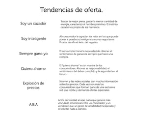 Tendencias de oferta.
                     Buscar la mejor presa, gastar la menor cantidad de
Soy un cazador       energía, caracterizó al hombre primitivo. El instinto
                     cazador es propio de los humanos.


                    Al consumidor le agradan los retos en los que puede
 Soy inteligente    poner a prueba su inteligencia como negociante.
                    Prueba de ello el éxito del regateo.


                    El consumidor tiene la necesidad de obtener el
Siempre gano yo     sentimiento de ganancia siempre que hace una
                    compra.


                    El “quiero ahorrar” es un mantra de los
Quiero ahorrar      consumidores. Ahorrar es responsabilidad, el
                    sentimiento del deber cumplido y la seguridad en el
                    futuro.

                    Internet y las redes sociales dan mucha información
 Explosión de       sobre los precios. Cada vez son más los
   precios          consumidores que forman parte de una exclusiva
                    red que recibe y demanda ofertas especiales.



                   Actos de bondad al azar, nada que genere más
                   vinculado emocional entre un comprador y un
     A.B.A         vendedor que un gesto de amabilidad inesperado y
                   si solicitar nada a cambio.
 