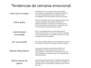 Tendencias de cercanía emocional.
                     El deseo de los consumidores de autenticidad,
Amor por el origen   comunidad y exclusividad y la diﬁcultad inherente
                     que tiene la globalización para satisfacer esas
                     necesidades, hace que nazca el amor por lo local.

                     Internet ha llevado a los consumidores esperar que
                     muchos productos sean gratis y además no
   Amor gratis       podemos olvidar la conexión emocional con las
                     marcas para atraer consumidores, nada mejor que
                     un acto de amor para activar ese vínculo.


                     Esto es la habilidad de las marcas para que los
   Generosidad       consumidores donen. Las marcas innovan invitando
    incrustada       a sus consumidores a co-decidir sobre cómo donar,
                     encargándose de la logística.



  Ser una estrella   Las marcas deben darle a los consumidores lo que el
                     ser humano siempre ha buscado, sentirse especial.


                     Las marcas necesitan urgentemente aﬁlar sus
                     habilidades de mayordomos para asistir a los
Marcas Mayordomo     consumidores. Las marcas que interactuán con los
                     consumidores son tratadas mejor, que aquellas que
                     los bombardean.


                     La tecnología permite captar la sabiduría de la gente.
 Efecto banco de     Obtener datos colectivos que ayudan al vendedor. La
      peces          conexión le da al comprador la sensación de “formar
                     parte de...”
 