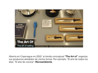 Abierta en Copenague en 2010 la tienda conceptual “The Art of” organiza
sus productos alrededor de ciertos temas. Por ejemplo: “El arte de todos los
días”, “El arte de cocinar”. Microambiente.
 