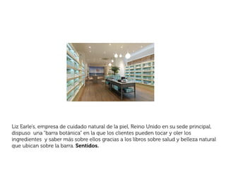 Liz Earle’s, empresa de cuidado natural de la piel, Reino Unido en su sede principal,
dispuso una “barra botánica” en la que los clientes pueden tocar y oler los
ingredientes y saber más sobre ellos gracias a los libros sobre salud y belleza natural
que ubican sobre la barra. Sentidos.
 