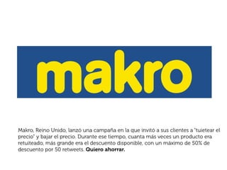 Makro, Reino Unido, lanzó una campaña en la que invitó a sus clientes a “tuietear el
precio” y bajar el precio. Durante ese tiempo, cuanta más veces un producto era
retuiteado, más grande era el descuento disponible, con un máximo de 50% de
descuento por 50 retweets. Quiero ahorrar.
 