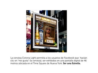 La cerveza Corona Light permitía a los usuarios de Facebook que hacían
clic en “me gusta” (la cerveza), ser exhibidos en una pantalla digital de 46
metros ubicada en el Time Square de Nueva York. Ser una Estrella.
 
