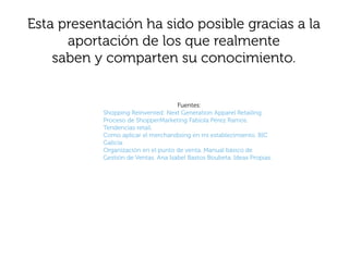 Esta presentación ha sido posible gracias a la
      aportación de los que realmente
    saben y comparten su conocimiento.


                                     Fuentes:
           Shopping Reinvented: Next Generation Apparel Retailing.
           Proceso de ShopperMarketing Fabiola Pérez Ramos.
           Tendencias retail.
           Como aplicar el merchandising en mi establecimiento. BIC
           Galicia.
           Organización en el punto de venta. Manual básico de
           Gestión de Ventas. Ana Isabel Bastos Boubeta. Ideas Propias.
 