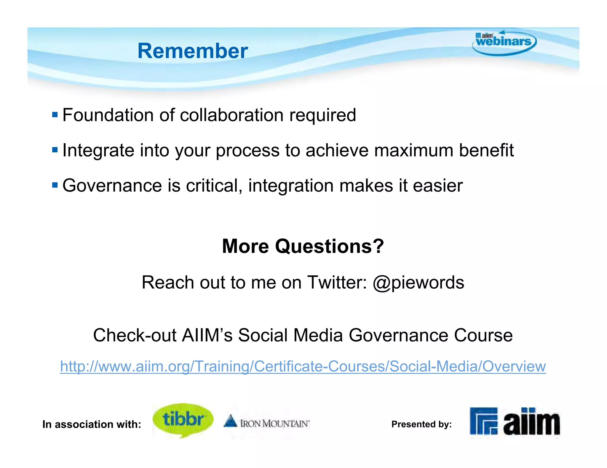 Remember

  Foundation of collaboration required
  Integrate into your process to achieve maximum benefit
  Governance is critical, integration makes it easier


                            More Questions?
                   Reach out to me on Twitter: @piewords

          Check-out AIIM’s Social Media Governance Course
   http://www.aiim.org/Training/Certificate-Courses/Social-Media/Overview


In association with:                              Presented by:
 