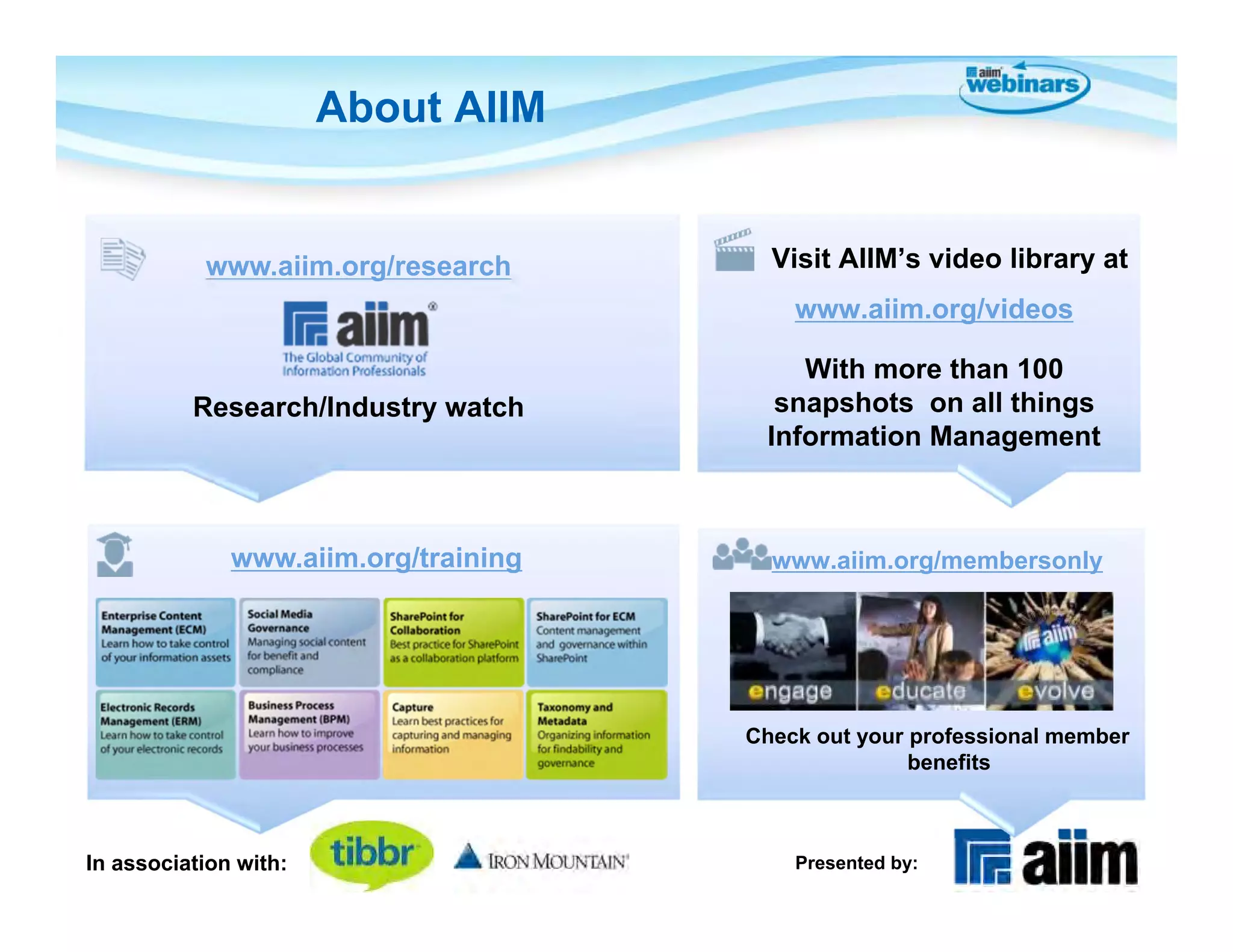 About AIIM


           www.aiim.org/research        Visit AIIM’s video library at
                                          www.aiim.org/videos

                                          With more than 100
          Research/Industry watch       snapshots on all things
                                       Information Management



              www.aiim.org/training     www.aiim.org/membersonly




                                      Check out your professional member
                                                     benefits



In association with:                      Presented by:
 