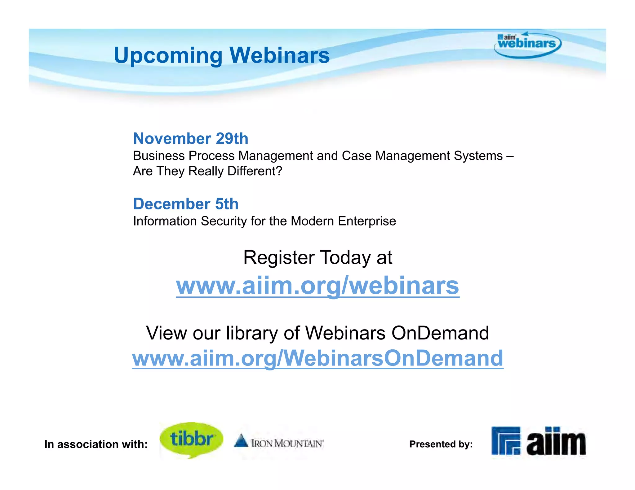 Upcoming Webinars


                 November 29th
                 Business Process Management and Case Management Systems –
                 Are They Really Different?

                 December 5th
                 Information Security for the Modern Enterprise


                                    Register Today at
                        www.aiim.org/webinars
                   View our library of Webinars OnDemand
                www.aiim.org/WebinarsOnDemand


In association with:                                              Presented by:
 