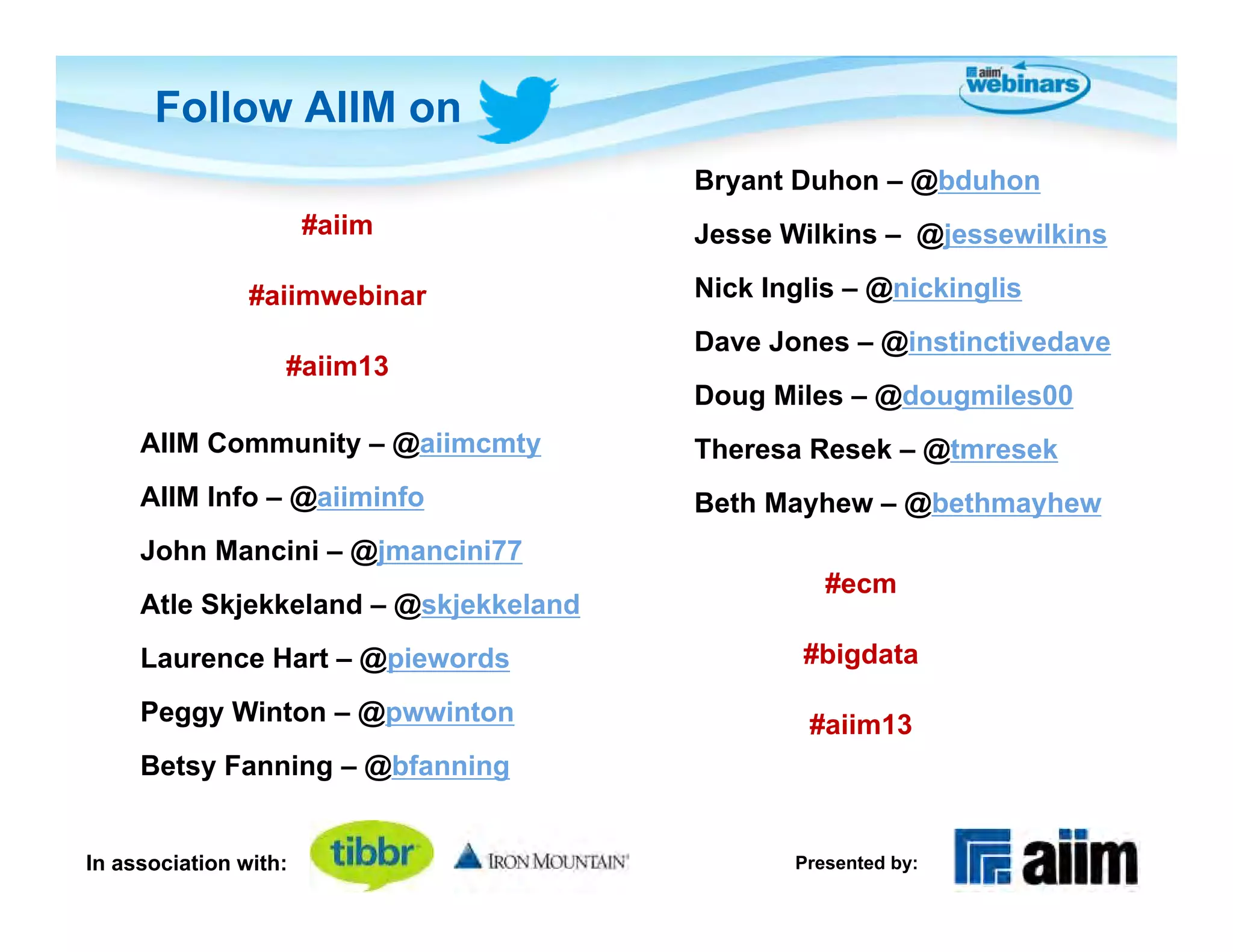 Follow AIIM on
                                       Bryant Duhon – @bduhon
                       #aiim           Jesse Wilkins – @jessewilkins

                #aiimwebinar           Nick Inglis – @nickinglis
                                       Dave Jones – @instinctivedave
                   #aiim13
                                       Doug Miles – @dougmiles00
     AIIM Community – @aiimcmty        Theresa Resek – @tmresek
     AIIM Info – @aiiminfo             Beth Mayhew – @bethmayhew
     John Mancini – @jmancini77
                                                 #ecm
     Atle Skjekkeland – @skjekkeland
     Laurence Hart – @piewords                 #bigdata

     Peggy Winton – @pwwinton                  #aiim13
     Betsy Fanning – @bfanning


In association with:                          Presented by:
 