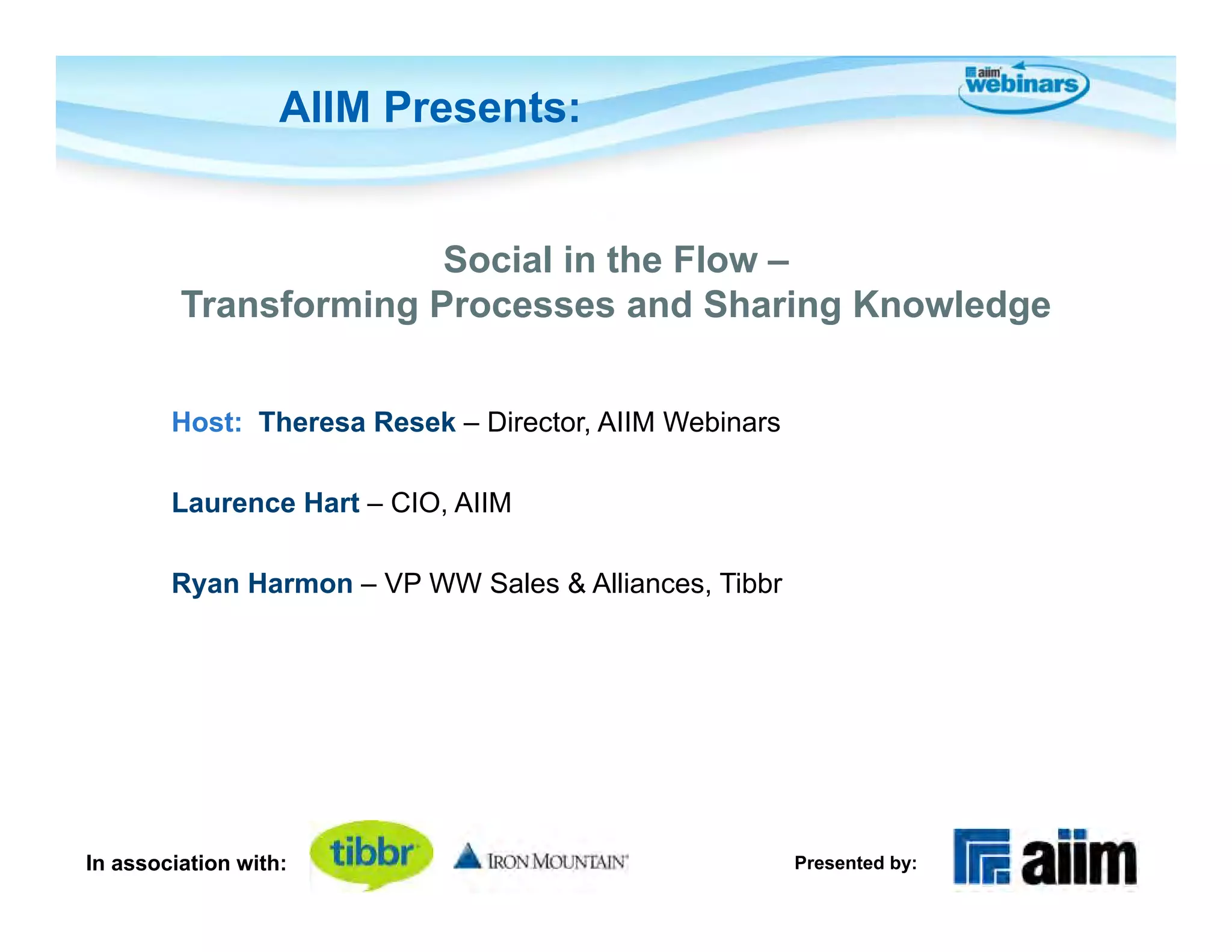 AIIM Presents:


                       Social in the Flow –
         Transforming Processes and Sharing Knowledge


        Host: Theresa Resek – Director, AIIM Webinars

        Laurence Hart – CIO, AIIM

        Ryan Harmon – VP WW Sales & Alliances, Tibbr




In association with:                                    Presented by:
 