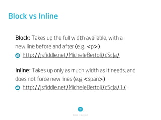 Block vs Inline

  Block: Takes up the full width available, with a
  new line before and after (e.g. <p>)
     http://jsfiddle.net/MicheleBertoli/cScJa/

  Inline: Takes up only as much width as it needs, and
  does not force new lines (e.g.<span>)
     http://jsfiddle.net/MicheleBertoli/cScJa/1/


                                 11
                           Basic / Layout
 