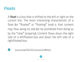 Floats

  A float is a box that is shifted to the left or right on the
  current line. The most interesting characteristic of a
  float (or “floated” or “floating” box) is that content
  may flow along its side (or be prohibited from doing so
  by the “clear” property). Content flows down the right
  side of a leftfloated box and down the left side of a
  rightfloated box.


        www.w3.org/TR/CSS21/visuren.html#floats


                                      12
                                Basic / Layout
 