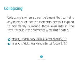 Collapsing

 Collapsing is when a parent element that contains
 any number of floated elements doesn’t expand
 to completely surround those elements in the
 way it would if the elements were not floated.

    http://jsfiddle.net/MicheleBertoli/edamS/5/
    http://jsfiddle.net/MicheleBertoli/edamS/6/



                             16
                        Basic / Layout
 