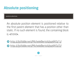Absolute positioning

 position:absolute;




  An absolute position element is positioned relative to
  the first parent element that has a position other than
  static. If no such element is found, the containing block
  is <html>.

       http://jsfiddle.net/MicheleBertoli/pq4A5/1/
       http://jsfiddle.net/MicheleBertoli/pq4A5/2/

                                 18
                            Basic / Layout
 