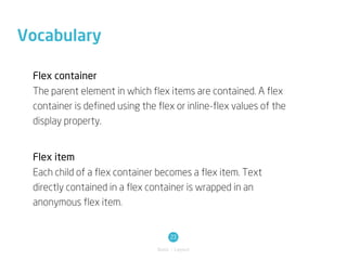 Vocabulary

 Flex container
 The parent element in which flex items are contained. A flex
 container is defined using the flex or inline-flex values of the
 display property.


 Flex item
 Each child of a flex container becomes a flex item. Text
 directly contained in a flex container is wrapped in an
 anonymous flex item.


                                     23
                                Basic / Layout
 