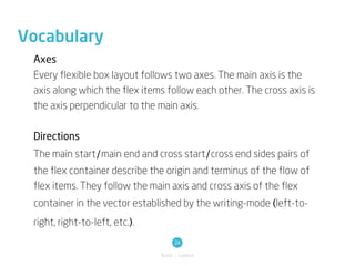 Vocabulary
 Axes
 Every flexible box layout follows two axes. The main axis is the
 axis along which the flex items follow each other. The cross axis is
 the axis perpendicular to the main axis.

 Directions
 The main start/main end and cross start/cross end sides pairs of
 the flex container describe the origin and terminus of the flow of
 flex items. They follow the main axis and cross axis of the flex
 container in the vector established by the writing-mode (left-to-
 right, right-to-left, etc.).
                                     24
                                Basic / Layout
 