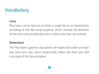 Vocabulary

 Lines
 Flex items can be laid out on either a single line or on several lines
 according to the flex-wrap property, which controls the direction
 of the cross axis and the direction in which new lines are stacked.

 Dimensions
 The flex items' agnostic equivalents of height and width are main
 size and cross size, which respectively follow the main axis and
 cross axis of the flex container.


                                     25
                                Basic / Layout
 