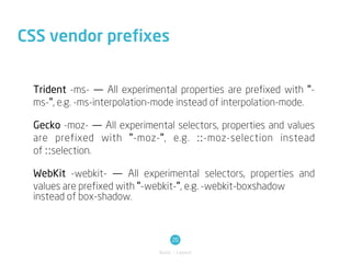 CSS vendor prefixes


 Trident -ms- — All experimental properties are prefixed with "-
 ms-", e.g. -ms-interpolation-mode instead of interpolation-mode.

 Gecko -moz- — All experimental selectors, properties and values
 are prefixed with "-moz-", e.g. ::-moz-selection instead
 of ::selection.

 WebKit -webkit- — All experimental selectors, properties and
 values are prefixed with "-webkit-", e.g. -webkit-boxshadow
 instead of box-shadow.



                                  26
                             Basic / Layout
 