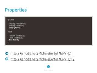 Properties
 #parent
 {
   display: -webkit-box;
   display: -moz-box;
   display: box;
 }
 .child
 {
   -webkit-box-ﬂex: 1;
   -moz-box-ﬂex: 1;
   box-ﬂex: 1;
 }




    http://jsfiddle.net/MicheleBertoli/EWYFJ/
    http://jsfiddle.net/MicheleBertoli/EWYFJ/1/
                                27
                           Basic / Layout
 