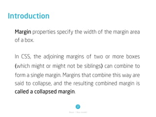 Introduction

  Margin properties specify the width of the margin area
  of a box.


  In CSS, the adjoining margins of two or more boxes
  (which might or might not be siblings) can combine to
  form a single margin. Margins that combine this way are
  said to collapse, and the resulting combined margin is
  called a collapsed margin.

                                37
                         Basic / Box model
 