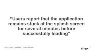 © 2012 Citrix | Confidential – Do Not Distribute
“Users report that the application
remains stuck at the splash screen
for several minutes before
successfully loading”
10
 