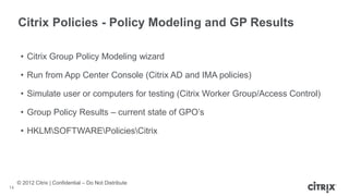 © 2012 Citrix | Confidential – Do Not Distribute
Citrix Policies - Policy Modeling and GP Results
14
• Citrix Group Policy Modeling wizard
• Run from App Center Console (Citrix AD and IMA policies)
• Simulate user or computers for testing (Citrix Worker Group/Access Control)
• Group Policy Results – current state of GPO’s
• HKLMSOFTWAREPoliciesCitrix
 