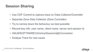 © 2012 Citrix | Confidential – Do Not Distribute
Session Sharing
18
• Use CDF Control to capture trace on Data Collector/Controller
• Separate Zone Data Collector (Zone Controller)
• Try to narrow down the behaviour as best possible
• Record key info: user name, client name, server and session id
• HKLMSOFTWARECitrixIcaSession[n]Connection
• Analyse Trace for root cause
 