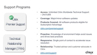Support Programs
• Access: Unlimited Citrix Worldwide Technical Support
– 24x7x365
• Coverage: Major/minor software updates
• Products Covered: All software products eligible for
Subscription Advantage
• citrix.com/premiersupport
• Proactive: Knowledge of environment helps avoid issues
and drives best practices
• Responsive: Single point of contact to accelerate issue
resolution
• Relationship: Trusted advisor and customer advocate in
Citrix
• citrix.com/support
 