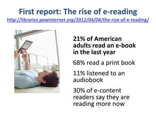 First report: The rise of e-reading
http://libraries.pewinternet.org/2012/04/04/the-rise-of-e-reading/


                              21% of American
                              adults read an e-book
                              in the last year
                              68% read a print book
                              11% listened to an
                              audiobook
                              30% of e-content
                              readers say they are
                              reading more now
 
