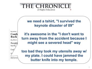 we need a tshirt, "I survived the
       keynote disaster of 09"
  “Tweckle (twek’ul) vt. To
abuse a speakerdon'tTwitter
  it's awesome in the "I to want to
turn away from the accident because I
 followers ain the audience
     might see severed head" way
while he/she is speaking.”
too bad they took my utensils away w/
  my plate. I could have jammed the
     butter knife into my temple.
                                        2
 