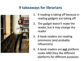 9 takeaways for librarians
        1. E-reading is taking off because e-
           reading gadgets are taking off
        2. The gadget doesn’t make the
           reader, but it may change the
           reader
        3. E-book readers are reading
           omnivores (and probably
           influencers)
        4. E-book readers are not platform
           snobs AND they like different
           platforms for different purposes
 