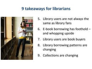 9 takeaways for librarians

        5. Library users are not always the
           same as library fans
        6. E-book borrowing has foothold –
           and whopping upside
        7. Library users are book buyers
        8. Library borrowing patterns are
           changing
        9. Collections are changing
 