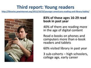 Third report: Young readers
http://libraries.pewinternet.org/2012/10/23/younger-americans-reading-and-library-habits/

                                          83% of those ages 16-29 read
                                          book in past year
                                          40% of them are reading more
                                          in the age of digital content
                                          Read e-books on phones and
                                          computers more than e-book
                                          readers and tablets
                                          60% visited library in past year
                                          3 sub-cohorts – high schoolers,
                                          college age, early career
 